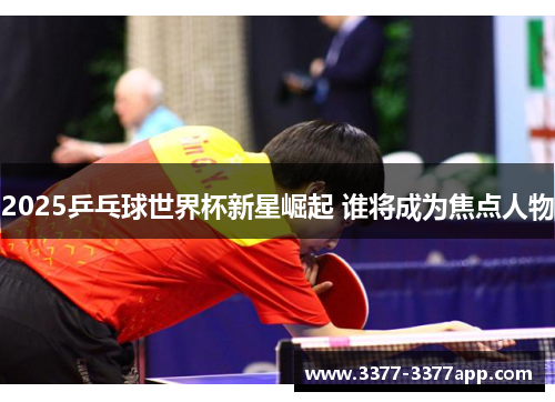 2025乒乓球世界杯新星崛起 谁将成为焦点人物