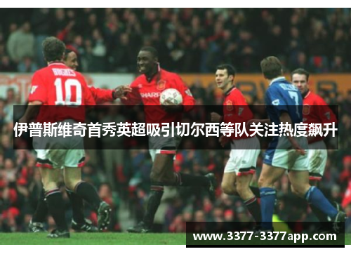 伊普斯维奇首秀英超吸引切尔西等队关注热度飙升